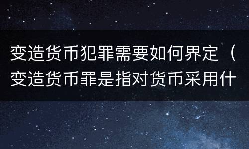 变造货币犯罪需要如何界定（变造货币罪是指对货币采用什么方法）