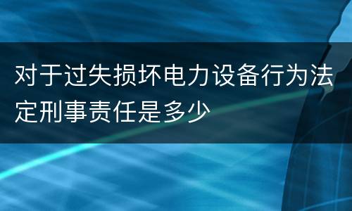 对于过失损坏电力设备行为法定刑事责任是多少