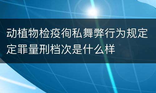 动植物检疫徇私舞弊行为规定定罪量刑档次是什么样