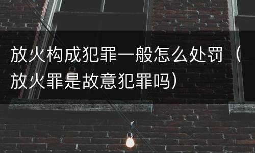 放火构成犯罪一般怎么处罚（放火罪是故意犯罪吗）