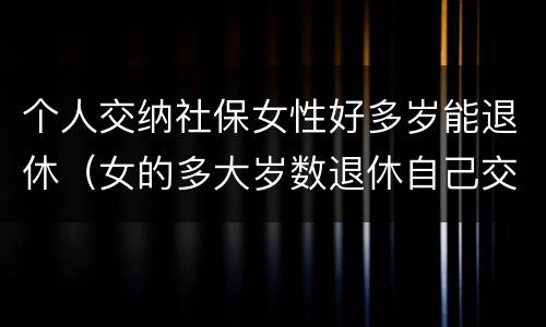 个人交纳社保女性好多岁能退休（女的多大岁数退休自己交的社保）
