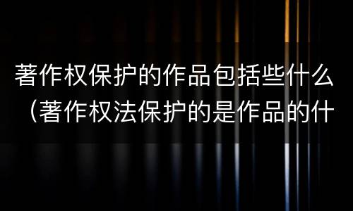 著作权保护的作品包括些什么（著作权法保护的是作品的什么）