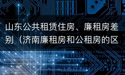 山东公共租赁住房、廉租房差别（济南廉租房和公租房的区别）
