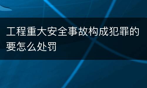 工程重大安全事故构成犯罪的要怎么处罚