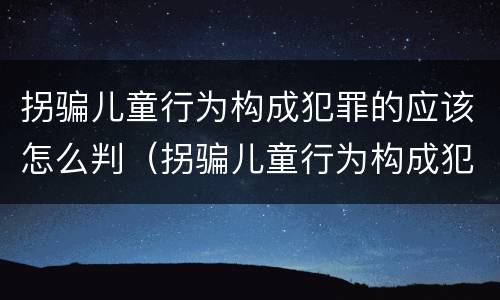 拐骗儿童行为构成犯罪的应该怎么判（拐骗儿童行为构成犯罪的应该怎么判刑）