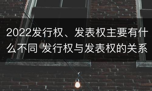 2022发行权、发表权主要有什么不同 发行权与发表权的关系