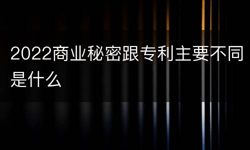 2022商业秘密跟专利主要不同是什么