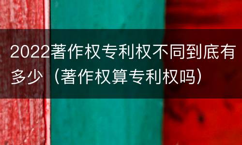2022著作权专利权不同到底有多少（著作权算专利权吗）