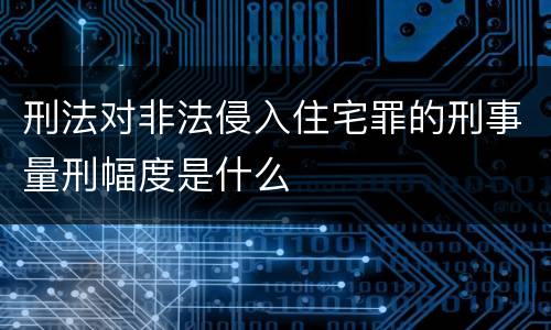 刑法对非法侵入住宅罪的刑事量刑幅度是什么