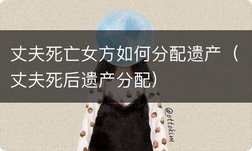 丈夫死亡女方如何分配遗产（丈夫死后遗产分配）