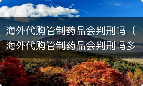 海外代购管制药品会判刑吗（海外代购管制药品会判刑吗多少年）