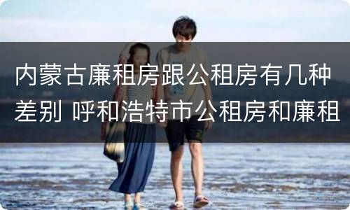 内蒙古廉租房跟公租房有几种差别 呼和浩特市公租房和廉租房的区别