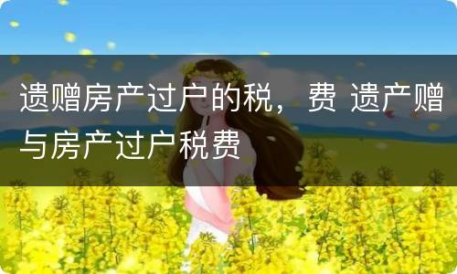 遗赠房产过户的税，费 遗产赠与房产过户税费