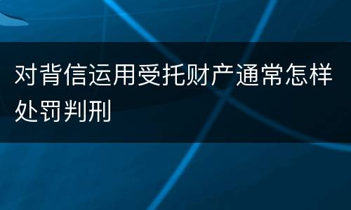 对背信运用受托财产通常怎样处罚判刑