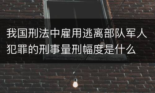 我国刑法中雇用逃离部队军人犯罪的刑事量刑幅度是什么