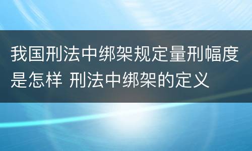 我国刑法中绑架规定量刑幅度是怎样 刑法中绑架的定义