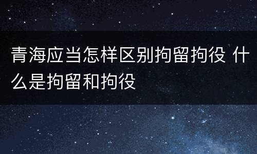 青海应当怎样区别拘留拘役 什么是拘留和拘役