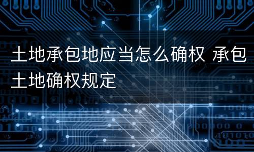 土地承包地应当怎么确权 承包土地确权规定