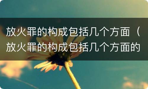放火罪的构成包括几个方面（放火罪的构成包括几个方面的内容）