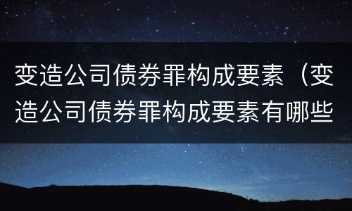 变造公司债券罪构成要素（变造公司债券罪构成要素有哪些）