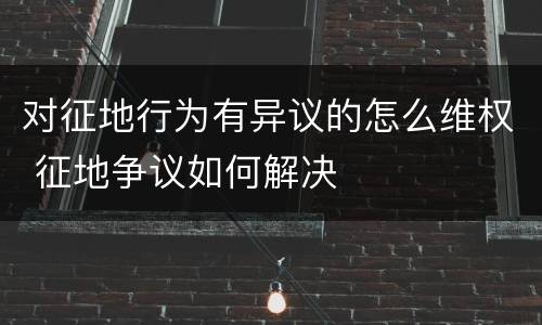 对征地行为有异议的怎么维权 征地争议如何解决