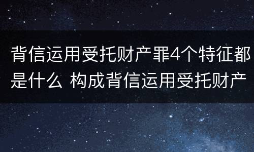 背信运用受托财产罪4个特征都是什么 构成背信运用受托财产罪的立案标准