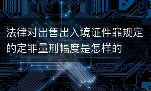 法律对出售出入境证件罪规定的定罪量刑幅度是怎样的