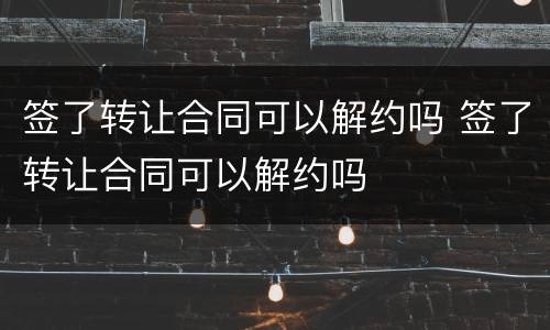 签了转让合同可以解约吗 签了转让合同可以解约吗