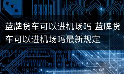 蓝牌货车可以进机场吗 蓝牌货车可以进机场吗最新规定