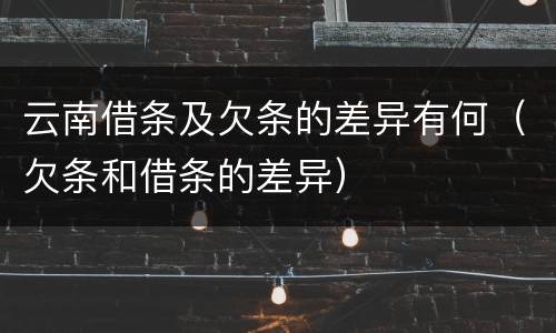 云南借条及欠条的差异有何（欠条和借条的差异）