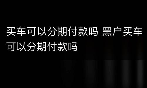 买车可以分期付款吗 黑户买车可以分期付款吗