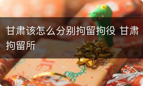 甘肃该怎么分别拘留拘役 甘肃拘留所