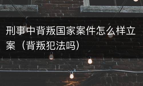 刑事中背叛国家案件怎么样立案（背叛犯法吗）