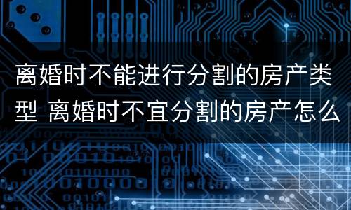 离婚时不能进行分割的房产类型 离婚时不宜分割的房产怎么判决