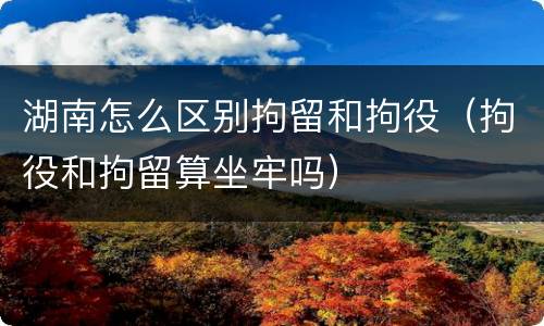 湖南怎么区别拘留和拘役（拘役和拘留算坐牢吗）