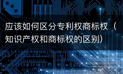 应该如何区分专利权商标权（知识产权和商标权的区别）