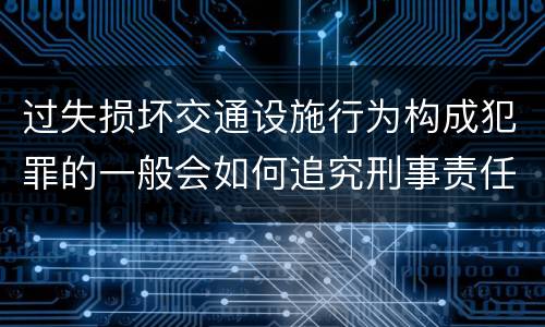 过失损坏交通设施行为构成犯罪的一般会如何追究刑事责任