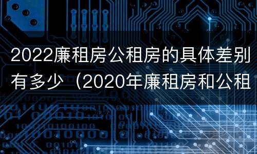 2022廉租房公租房的具体差别有多少（2020年廉租房和公租房的区别）