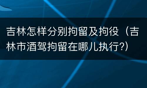 吉林怎样分别拘留及拘役（吉林市酒驾拘留在哪儿执行?）