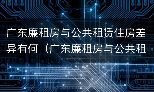 广东廉租房与公共租赁住房差异有何（广东廉租房与公共租赁住房差异有何原因）