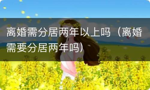 离婚需分居两年以上吗（离婚需要分居两年吗）