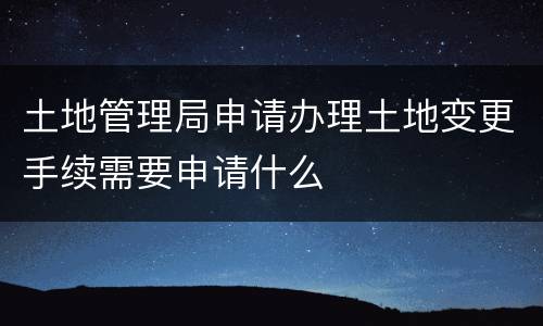 土地管理局申请办理土地变更手续需要申请什么