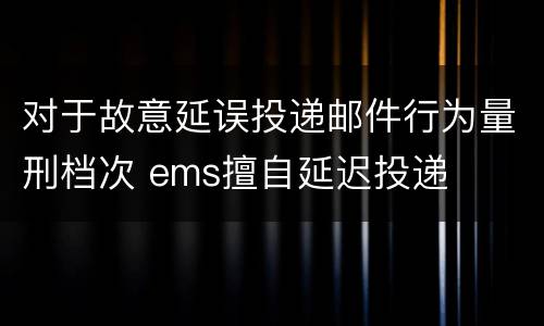 对于故意延误投递邮件行为量刑档次 ems擅自延迟投递