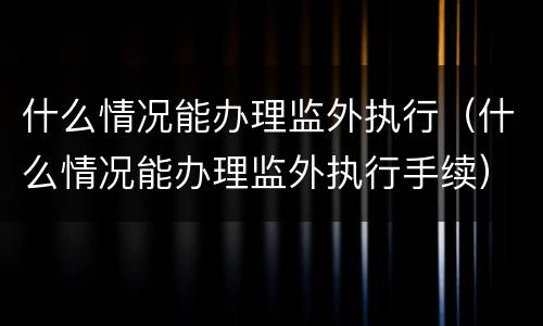 什么情况能办理监外执行（什么情况能办理监外执行手续）
