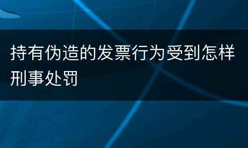持有伪造的发票行为受到怎样刑事处罚