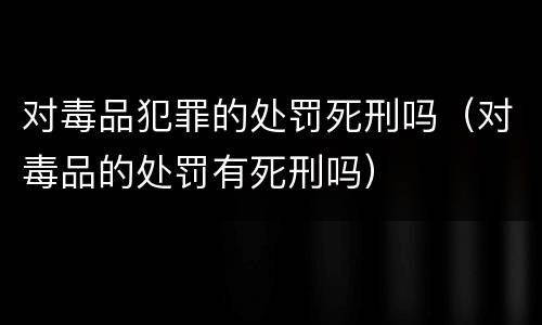 对毒品犯罪的处罚死刑吗（对毒品的处罚有死刑吗）