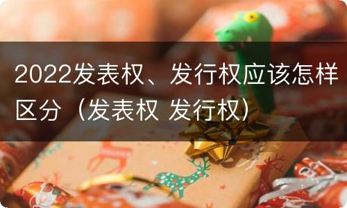 2022发表权、发行权应该怎样区分（发表权 发行权）