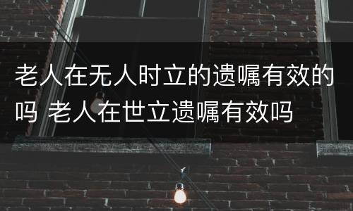 老人在无人时立的遗嘱有效的吗 老人在世立遗嘱有效吗