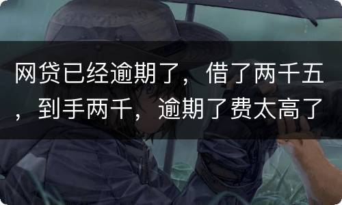 网贷已经逾期了，借了两千五，到手两千，逾期了费太高了，逾期十天，逾期费一千元，这