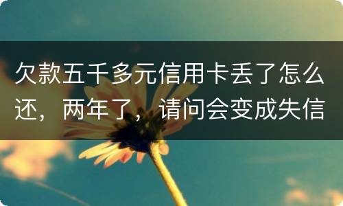 欠款五千多元信用卡丢了怎么还，两年了，请问会变成失信人员吗